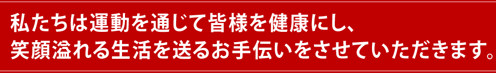 私たちは運動を通じて皆様を健康にし、笑顔溢れる生活を送るお手伝いをさせていただきます。